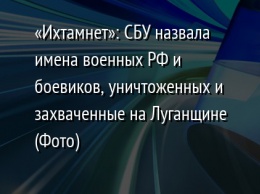 «Ихтамнет»: СБУ назвала имена военных РФ и боевиков, уничтоженных и захваченные на Луганщине (Фото)