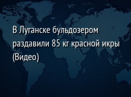 В Луганске бульдозером раздавили 85 кг красной икры (Видео)