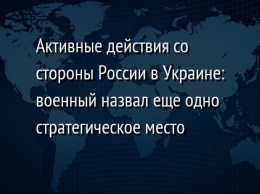 Активные действия со стороны России в Украине: военный назвал еще одно стратегическое место