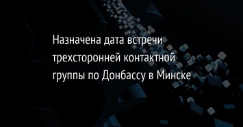 Назначена дата встречи трехсторонней контактной группы по Донбассу в Минске