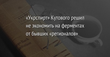 «Укрспирт» Кутового решил не экономить на ферментах от бывших «регионалов»