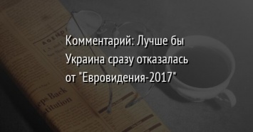 Комментарий: Лучше бы Украина сразу отказалась от " Евровидения-2017"