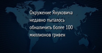 Окружение Януковича недавно пыталось обналичить более 100 миллионов гривен