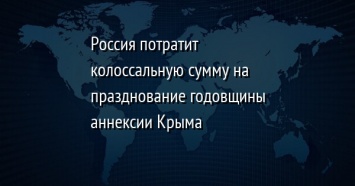 Россия потратит колоссальную сумму на празднование годовщины аннексии Крыма