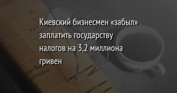 Киевский бизнесмен «забыл» заплатить государству налогов на 3,2 миллиона гривен