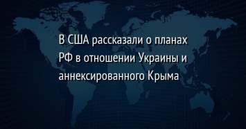 В США рассказали о планах РФ в отношении Украины и аннексированного Крыма