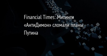 Financial Times: Митинги «АнтиДимон» сломали планы Путина