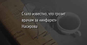 Стало известно, что грозит врачам за «инфаркт» Насирова