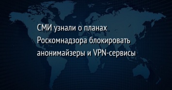 СМИ узнали о планах Роскомнадзора блокировать анонимайзеры и VPN-сервисы