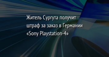 Житель Сургута получит штраф за заказ в Германии «Sony Playstation-4»