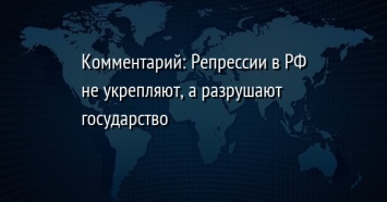 Комментарий: Репрессии в РФ не укрепляют, а разрушают государство