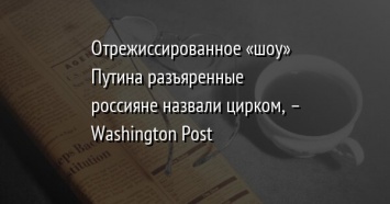 Отрежиссированное «шоу» Путина разъяренные россияне назвали цирком, - Washington Post