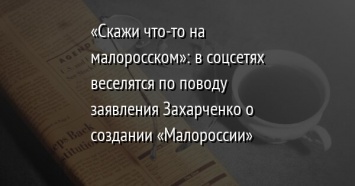 «Скажи что-то на малоросском»: в соцсетях веселятся по поводу заявления Захарченко о создании «Малороссии»