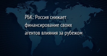 РБК: Россия снижает финансирование своих агентов влияния за рубежом