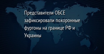 Представители ОБСЕ зафиксировали похоронные фургоны на границе РФ и Украины