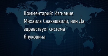Комментарий: Изгнание Михаила Саакашвили, или Да здравствует система Януковича