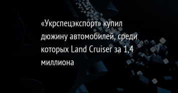 «Укрспецэкспорт» купил дюжину автомобилей, среди которых Land Cruiser за 1,4 миллиона