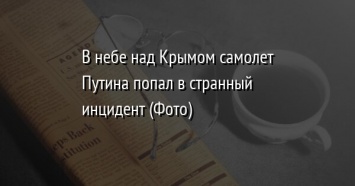 В небе над Крымом самолет Путина попал в странный инцидент (Фото)