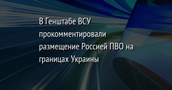 В Генштабе ВСУ прокомментировали размещение Россией ПВО на границах Украины