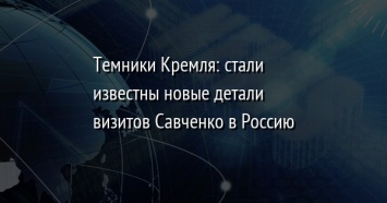 Темники Кремля: стали известны новые детали визитов Савченко в Россию