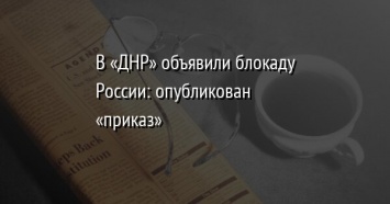 В «ДНР» объявили блокаду России: опубликован «приказ»