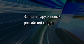 Зачем Беларуси новый российский кредит