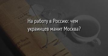 На работу в Россию: чем украинцев манит Москва?