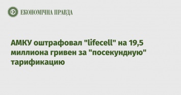 АМКУ оштрафовал "lifecell" на 19,5 миллиона гривен за "посекундную" тарификацию