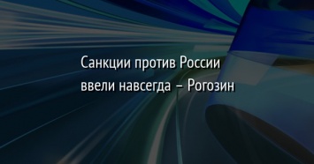 Санкции против России ввели навсегда - Рогозин
