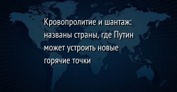 Кровопролитие и шантаж: названы страны, где Путин может устроить новые горячие точки