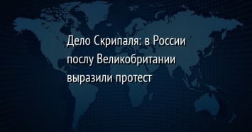 Дело Скрипаля: в России послу Великобритании выразили протест