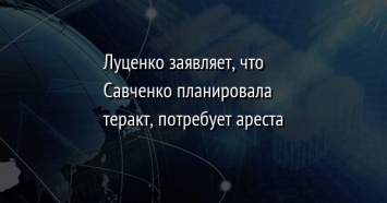 Луценко заявляет, что Савченко планировала теракт, потребует ареста