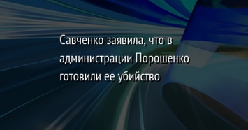 Савченко заявила, что в администрации Порошенко готовили ее убийство