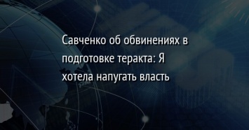 Савченко об обвинениях в подготовке теракта: Я хотела напугать власть