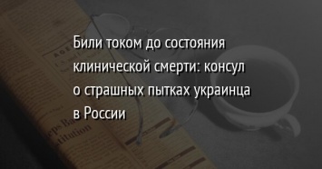 Били током до состояния клинической смерти: консул о страшных пытках украинца в России