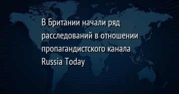 В Британии начали ряд расследований в отношении пропагандистского канала Russia Today