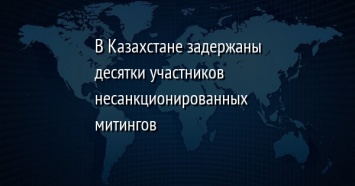 В Казахстане задержаны десятки участников несанкционированных митингов