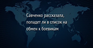 Савченко рассказала, попадет ли в список на обмен к боевикам
