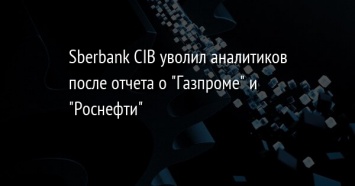 Sberbank CIB уволил аналитиков после отчета о "Газпроме" и "Роснефти"
