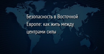 Безопасность в Восточной Европе: как жить между центрами силы