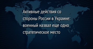 Активные действия со стороны России в Украине: военный назвал еще одно стратегическое место