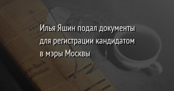 Илья Яшин подал документы для регистрации кандидатом в мэры Москвы