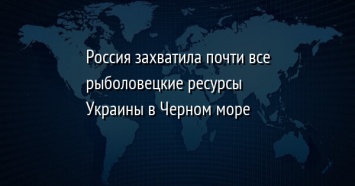 Россия захватила почти все рыболовецкие ресурсы Украины в Черном море