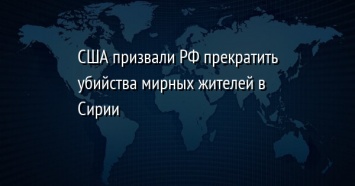 США призвали РФ прекратить убийства мирных жителей в Сирии