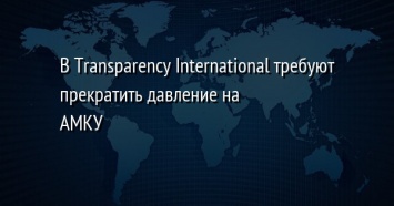 В Transparency International требуют прекратить давление на АМКУ