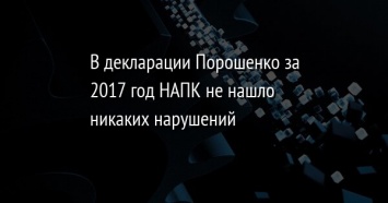 В декларации Порошенко за 2017 год НАПК не нашло никаких нарушений
