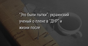 "Это были пытки": украинский ученый о плене в "ДНР" и жизни после