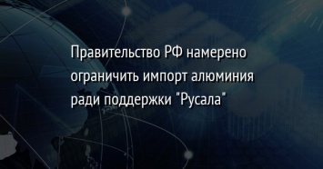 Правительство РФ намерено ограничить импорт алюминия ради поддержки "Русала"