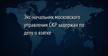 Экс-начальник московского управления СКР задержан по делу о взятке