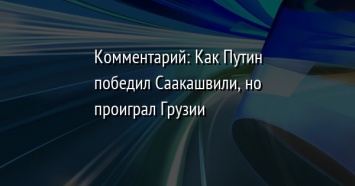 Комментарий: Как Путин победил Саакашвили, но проиграл Грузии